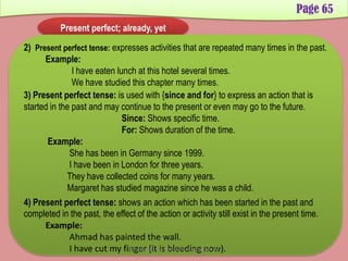 Page 65
Present perfect; already, yet
2) Present perfect tense: expresses activities that are repeated many times in the past.
Example:
I have eaten lunch at this hotel several times.
We have studied this chapter many times.
3) Present perfect tense: is used with {since and for} to express an action that is
started in the past and may continue to the present or even may go to the future.
Since: Shows specific time.
For: Shows duration of the time.
Example:
She has been in Germany since 1999.
I have been in London for three years.
They have collected coins for many years.
Margaret has studied magazine since he was a child.
4) Present perfect tense: shows an action which has been started in the past and
completed in the past, the effect of the action or activity still exist in the present time.
Example:
Ahmad has painted the wall.
I have cut my finger (it is bleeding now).Developed by: Abdul Khaliq Sahibzada
 