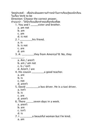 วัตถุประสงค์ : เพื่อประเมินผลความก้าวหน้าในการเรียนรู้ของนักเรียน
ในเรื่อง Verb to be
Direction: Choose the correct answer.
คำาแนะนำา : ให้นักเรียนเลือกคำาตอบที่ถูกต้องที่สุด
    1. You and I ______sister and brother.
       a. am not
       b. am
       c. am
       d. is not
    2. I __________his friend.
       a. is
       b. is not
       c. are
       d. am
    3. A: __________they from America? B: No, they
__________.
       a. Are / aren't
       b. am / am not
       c. Is / isn't
       d. Aren't / are
    4. His cousin __________a good teacher.
       a. are
       b. is
       c. not
       d. aren't
    5. David __________a bus driver. He is a taxi driver.
       a. isn't
       b. is
       c. are
       d. aren't
    6. There ______seven days in a week.
       a. aren't
       b. are
       c. isn't
       d. is
    7. I __________a beautiful woman but I'm kind.
       a. am
 