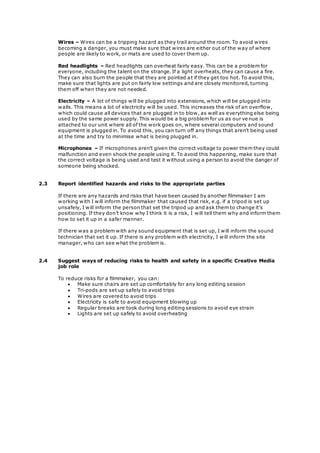 Wires – Wires can be a tripping hazard as they trail around the room. To avoid wires 
becoming a danger, you must make sure that wires are either out of the way of where 
people are likely to work, or mats are used to cover them up. 
Red headlights – Red headlights can overheat fairly easy. This can be a problem for 
everyone, including the talent on the strange. If a light overheats, they can cause a fire. 
They can also burn the people that they are pointed at if they get too hot. To avoid this, 
make sure that lights are put on fairly low settings and are closely monitored, turning 
them off when they are not needed. 
Electricity – A lot of things will be plugged into extensions, which will be plugged into 
walls. This means a lot of electricity will be used. This increases the risk of an overflow, 
which could cause all devices that are plugged in to blow, as well as everything else being 
used by the same power supply. This would be a big problem for us as our venue is 
attached to our unit where all of the work goes on, where several computers and sound 
equipment is plugged in. To avoid this, you can turn off any things that aren’t being used 
at the time and try to minimise what is being plugged in. 
Microphones – If microphones aren’t given the correct voltage to power them they could 
malfunction and even shock the people using it. To avoid this happening, make sure that 
the correct voltage is being used and test it without using a person to avoid the danger of 
someone being shocked. 
2.3 Report identified hazards and risks to the appropriate parties 
If there are any hazards and risks that have been caused by another filmmaker I am 
working with I will inform the filmmaker that caused that risk, e.g. if a tripod is set up 
unsafely, I will inform the person that set the tripod up and ask them to change it’s 
positioning. If they don’t know why I think it is a risk, I will tell them why and inform them 
how to set it up in a safer manner. 
If there was a problem with any sound equipment that is set up, I will inform the sound 
technician that set it up. If there is any problem with electricity, I will inform the site 
manager, who can see what the problem is. 
2.4 Suggest ways of reducing risks to health and safety in a specific Creative Media 
job role 
To reduce risks for a filmmaker, you can: 
 Make sure chairs are set up comfortably for any long editing session 
 Tri-pods are set up safely to avoid trips 
 Wires are covered to avoid trips 
 Electricity is safe to avoid equipment blowing up 
 Regular breaks are took during long editing sessions to avoid eye strain 
 Lights are set up safely to avoid overheating 
