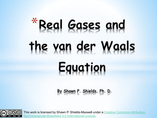 *Real Gases and
the van der Waals
Equation
By Shawn P. Shields, Ph. D.
This work is licensed by Shawn P. Shields-Maxwell under a Creative Commons Attribution-
NonCommercial-ShareAlike 4.0 International License.
 