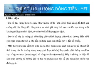 Nguyễn Toại: Telegram: 0983 911868
1. Khái niệm
CHỈ SỐ LƯU LƯỢNG DÒNG TIỀN- MFI
- Chỉ số lưu lượng tiền (Money Flow Index-MFI) - chỉ số kỹ thuật dùng để đánh giá
cường độ của dòng tiền bằng cách so sánh giá tăng tích cực và tiêu cực trong một
khoảng thời gian nhất định, có tính đến khối lượng giao dịch.
- Do chỉ số này đo lường cả biến động giá và khối lượng, chỉ số Lưu Lượng Tiền MFI
cho phép chúng ta biết là nhà đầu tư đang quan tâm nhiều hay ít đến cổ phiếu.
- MFI được sử dụng kết hợp giữa giá và khối lượng giao dịch làm cơ sở để nhận biết
tình trạng của thị trường đang trong giai đoạn tích luỹ hay phân phối thông qua khu
vực vùng quá mua (overbought) và vùng quá bán (oversold). Đây là những tín hiệu để
xác nhận đường xu hướng giá và đưa ra những cảnh báo về khả năng đảo chiều của
đường giá.
 