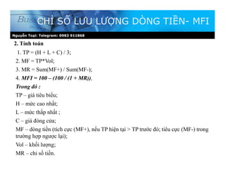Nguyễn Toại: Telegram: 0983 911868
2. Tính toán
CHỈ SỐ LƯU LƯỢNG DÒNG TIỀN- MFI
1. TP = (H + L + C) / 3;
2. MF = TP*Vol;
3. MR = Sum(MF+) / Sum(MF-);
4. MFI = 100 – (100 / (1 + MR)),
Trong đó :
TP – giá tiêu biểu;
H – mức cao nhất;
L – mức thấp nhất ;
C – giá đóng cửa;
MF – dòng tiền (tích cực (MF+), nếu TP hiện tại > TP trước đó; tiêu cực (MF-) trong
trường hợp ngược lại);
Vol – khối lượng;
MR – chỉ số tiền.
 
