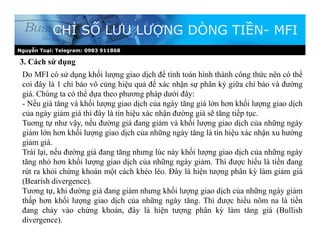 Nguyễn Toại: Telegram: 0983 911868
3. Cách sử dụng
CHỈ SỐ LƯU LƯỢNG DÒNG TIỀN- MFI
Do MFI có sử dụng khối lượng giao dịch để tính toán hình thành công thức nên có thể
coi đây là 1 chỉ báo vô cùng hiệu quả để xác nhận sự phân kỳ giữa chỉ báo và đường
giá. Chúng ta có thể dựa theo phương pháp dưới đây:
- Nếu giá tăng và khối lượng giao dịch của ngày tăng giá lớn hơn khối lượng giao dịch
của ngày giảm giá thì đây là tín hiệu xác nhận đường giá sẽ tăng tiếp tục.
Tuơng tự như vậy, nếu đường giá đang giảm và khối lượng giao dịch của những ngày
giảm lớn hơn khối lượng giao dịch của những ngày tăng là tín hiệu xác nhận xu hướng
giảm giá.
Trái lại, nếu đường giá đang tăng nhưng lúc này khối lượng giao dịch của những ngày
tăng nhỏ hơn khối lượng giao dịch của những ngày giảm. Thì được hiểu là tiền đang
rút ra khỏi chứng khoán một cách khéo léo. Đây là hiện tượng phân kỳ làm giảm giá
(Bearish divergence).
Tương tự, khi đường giá đang giảm nhưng khối lượng giao dịch của những ngày giảm
thấp hơn khối lượng giao dịch của những ngày tăng. Thì được hiểu nôm na là tiền
đang chảy vào chứng khoán, đây là hiện tượng phân kỳ làm tăng giá (Bullish
divergence).
 