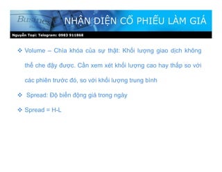 Nguyễn Toại: Telegram: 0983 911868
NHẬN DIỆN CỔ PHIẾU LÀM GIÁ
 Volume – Chìa khóa của sự thật: Khối lượng giao dịch không
thể che đậy được. Cần xem xét khối lượng cao hay thấp so với
các phiên trước đó, so với khối lượng trung bình
 Spread: Độ biến động giá trong ngày
 Spread = H-L
 