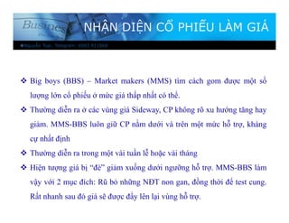 NHẬN DIỆN CỔ PHIẾU LÀM GIÁ
 Big boys (BBS) – Market makers (MMS) tìm cách gom được một số
lượng lớn cổ phiếu ở mức giá thấp nhất có thể.
 Thường diễn ra ở các vùng giá Sideway, CP không rõ xu hướng tăng hay
giảm. MMS-BBS luôn giữ CP nằm dưới và trên một mức hỗ trợ, kháng
cự nhất định
 Thường diễn ra trong một vài tuần lễ hoặc vài tháng
 Hiện tượng giá bị “đè” giảm xuống dưới ngưỡng hỗ trợ. MMS-BBS làm
vậy với 2 mục đích: Rũ bỏ những NĐT non gan, đồng thời để test cung.
Rất nhanh sau đó giá sẽ được đẩy lên lại vùng hỗ trợ.
Nguyễn Toại: Telegram: 0983 911868
 
