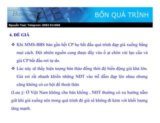 Nguyễn Toại: Telegram: 0983 911868
BỐN QUÁ TRÌNH
 Khi MMS-BBS bán gần hết CP họ bắt đầu quá trình đạp giá xuống bằng
mọi cách. Đột nhiên nguồn cung được đẩy vào ồ ạt chôn vùi lực cầu và
giá CP bắt đầu rơi tự do.
 Lúc này sẽ thấy hiện tượng bán tháo đồng thời độ biến động giá khá lớn.
Giá rơi rất nhanh khiến những NĐT vào trễ dẫm đạp lên nhau nhưng
cũng không có cơ hội để thoát thân
(Lưu ý: Ở Việt Nam không cho bán khống , NĐT thường có xu hướng nẵm
giữ khi giá xuống nên trong quá trình đè giá sẽ không đi kèm với khối lượng
tăng mạnh.
4. ĐÈ GIÁ
 