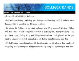 Nguyễn Toại: Telegram: 0983 911868
- Được phát triển bởi John Bollinger.
- Dải Bollinger là công cụ kết hợp giữa đường trung bình động và độ lệch chuẩn nhằm
đưa ra dự báo về khả năng dao động của cổ phiếu.
- Cơ sở của dải Bollinger là giá cả có xu hướng giao động trong một khoảng giới hạn
nhất định. Do đó John Bollinger đã phát triển ra một dải gồm 3 đường trên cùng đồ thị
giá của cổ phiếu: Đường trung bình động giản đơn nằm ở chính giữa và hai dải giới
hạn trên và dưới với độ lệch chuẩn là 2 so với đường trung bình động giản đơn.
- Vì độ lệch tiêu chuẩn là thước đo độ dao động, nên các dải cũng tự điều chỉnh: mở
rộng trong các thị trường dao động mạnh và thu hẹp trong các thị trường ổn định hơn.
BOLLIGER BANDS
 