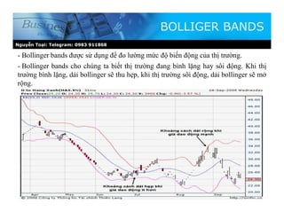 Nguyễn Toại: Telegram: 0983 911868
BOLLIGER BANDS
- Bollinger bands được sử dụng để đo lường mức độ biến động của thị trường.
- Bollinger bands cho chúng ta biết thị trường đang bình lặng hay sôi động. Khi thị
trường bình lặng, dải bollinger sẽ thu hẹp, khi thị trường sôi động, dải bollinger sẽ mở
rộng.
 