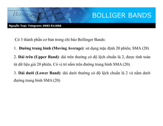 Nguyễn Toại: Telegram: 0983 911868
Có 3 thành phần cơ bản trong chỉ báo Bollinger Bands:
1. Đường trung bình (Moving Average): sử dụng mặc định 20 phiên; SMA (20)
2. Dải trên (Upper Band): dải trên thường có độ lệch chuẩn là 2, được tính toán
từ dữ liệu giá 20 phiên. Có vị trí nằm trên đường trung bình SMA (20).
3. Dải dưới (Lower Band): dải dưới thường có độ lệch chuẩn là 2 và nằm dưới
đường trung bình SMA (20)
BOLLIGER BANDS
 