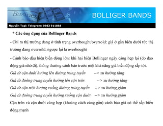 Nguyễn Toại: Telegram: 0983 911868
* Các ứng dụng của Bollinger Bands
BOLLIGER BANDS
- Chỉ ra thị trường đang ở tình trạng overbought/oversold: giá ở gần biên dưới tức thị
trường đang oversold, ngược lại là overbought
- Cảnh báo dấu hiệu biến động lớn: khi hai biên Bollinger ngày càng hẹp lại (do dao
động giá nhỏ đi), thông thường cảnh báo trước một khả năng giá biến động sắp tới.
Giá từ cận dưới hướng lên đường trung tuyến --> xu hướng tăng
Giá từ đường trung tuyến hướng lên cận trên --> xu hướng tăng
Giá từ cận trên hướng xuống đường trung tuyến --> xu hướng giảm
Giá từ đường trung tuyến hướng xuống cận dưới --> xu hướng giảm
Cận trên và cận dưới càng hẹp (khoảng cách càng gần) cảnh báo giá có thể sắp biến
động mạnh
 