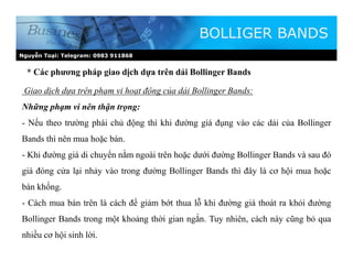 Nguyễn Toại: Telegram: 0983 911868
* Các phương pháp giao dịch dựa trên dải Bollinger Bands
BOLLIGER BANDS
Giao dịch dựa trên phạm vi hoạt động của dải Bollinger Bands:
Những phạm vi nên thận trọng:
- Nếu theo trường phái chủ động thì khi đường giá đụng vào các dải của Bollinger
Bands thì nên mua hoặc bán.
- Khi đường giá di chuyển nằm ngoài trên hoặc dưới đường Bollinger Bands và sau đó
giá đóng cửa lại nhảy vào trong đường Bollinger Bands thì đây là cơ hội mua hoặc
bán khống.
- Cách mua bán trên là cách để giảm bớt thua lỗ khi đường giá thoát ra khỏi đường
Bollinger Bands trong một khoảng thời gian ngắn. Tuy nhiên, cách này cũng bỏ qua
nhiều cơ hội sinh lời.
 