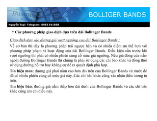 Nguyễn Toại: Telegram: 0983 911868
* Các phương pháp giao dịch dựa trên dải Bollinger Bands
BOLLIGER BANDS
Giao dịch dựa vào đường giá vượt ngưỡng của dải Bollinger Bands :
Về cơ bản thì đây là phương pháp trái ngược hẳn và có nhiều điểm ưu thế hơn với
phương pháp phạm vi hoạt động của dải Bollinger Bands. Điều kiện cần trước khi
vượt ngưỡng thì phải có nhiều phiên củng cố mức giá ngưỡng. Nếu giá đóng cửa nằm
ngoài đường Bollinger Bands thì chúng ta phải sử dụng các chỉ báo khác và đồng thời
sử dụng đường hỗ trợ hay kháng cự để ra quyết định phù hợp.
Tín hiệu mua: đường giá phải nằm cao hơn dải trên của Bollinger Bands và trước đó
đã có nhiều phiên củng cố mức giá này. Các chỉ báo khác cũng xác nhận điều tương tự
trên.
Tín hiệu bán: đường giá nằm thấp hơn dải dưới của Bollinger Bands và các chỉ báo
khác cũng ám chỉ điều này.
 