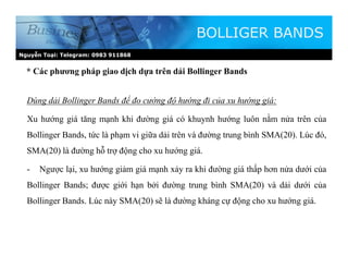 Nguyễn Toại: Telegram: 0983 911868
* Các phương pháp giao dịch dựa trên dải Bollinger Bands
BOLLIGER BANDS
Dùng dải Bollinger Bands để đo cường độ hướng đi của xu hướng giá:
Xu hướng giá tăng mạnh khi đường giá có khuynh hướng luôn nằm nửa trên của
Bollinger Bands, tức là phạm vi giữa dải trên và đường trung bình SMA(20). Lúc đó,
SMA(20) là đường hỗ trợ động cho xu hướng giá.
- Ngược lại, xu hướng giảm giá mạnh xảy ra khi đường giá thấp hơn nửa dưới của
Bollinger Bands; được giới hạn bởi đường trung bình SMA(20) và dải dưới của
Bollinger Bands. Lúc này SMA(20) sẽ là đường kháng cự động cho xu hướng giá.
 