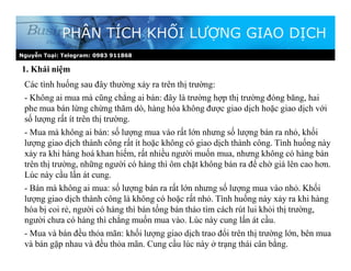 Nguyễn Toại: Telegram: 0983 911868
1. Khái niệm
PHÂN TÍCH KHỐI LƯỢNG GIAO DỊCH
Các tình huống sau đây thường xảy ra trên thị trường:
- Không ai mua mà cũng chẳng ai bán: đây là trường hợp thị trường đóng băng, hai
phe mua bán lừng chừng thăm dò, hàng hóa không được giao dịch hoặc giao dịch với
số lượng rất ít trên thị trường.
- Mua mà không ai bán: số lượng mua vào rất lớn nhưng số lượng bán ra nhỏ, khối
lượng giao dịch thành công rất ít hoặc không có giao dịch thành công. Tình huống này
xảy ra khi hàng hoá khan hiếm, rất nhiều người muốn mua, nhưng không có hàng bán
trên thị trường, những người có hàng thì ôm chặt không bán ra để chờ giá lên cao hơn.
Lúc này cầu lấn át cung.
- Bán mà không ai mua: số lượng bán ra rất lớn nhưng số lượng mua vào nhỏ. Khối
lượng giao dịch thành công là không có hoặc rất nhỏ. Tình huống này xảy ra khi hàng
hóa bị coi rẻ, người có hàng thì bán tống bán tháo tìm cách rút lui khỏi thị trường,
người chưa có hàng thì chẳng muốn mua vào. Lúc này cung lấn át cầu.
- Mua và bán đều thỏa mãn: khối lượng giao dịch trao đổi trên thị trường lớn, bên mua
và bán gặp nhau và đều thỏa mãn. Cung cầu lúc này ở trạng thái cân bằng.
 