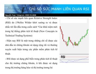 Nguyễn Toại: Telegram: 0983 911868
CHỈ SỐ SỨC MẠNH LIÊN QUAN RSI
- Chỉ số sức mạnh liên quan Relative Strength Index
(RSI) do J.Welles Wilder khởi xướng ra và được
nhắc tới lần đầu trong cuốn sách “Các khái niệm mới
trong hệ thống phân tích kĩ thuật (New Concepts in
Technical Trading Systems)
- Hiện nay RSI là một trong những chỉ số được các
nhà đầu tư chứng khoán sử dụng rộng rãi và thường
xuyên xuất hiện trong các phần mềm phân tích kĩ
thuật.
- RSI được sử dụng phổ biến trong phân tích kĩ thuật
cho thị trường chứng khoán, ít khi được sử dụng
trong thị trường hàng hóa và thị trường tương lai
 