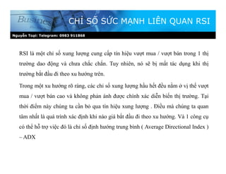Nguyễn Toại: Telegram: 0983 911868
CHỈ SỐ SỨC MẠNH LIÊN QUAN RSI
RSI là một chỉ số xung lượng cung cấp tín hiệu vượt mua / vượt bán trong 1 thị
trường dao động và chưa chắc chắn. Tuy nhiên, nó sẽ bị mất tác dụng khi thị
trường bắt đầu đi theo xu hướng trên.
Trong một xu hướng rõ ràng, các chỉ số xung lượng hầu hết đều nằm ở vị thế vượt
mua / vượt bán cao và không phản ánh được chính xác diễn biến thị trường. Tại
thời điểm này chúng ta cần bỏ qua tín hiệu xung lượng . Điều mà chúng ta quan
tâm nhất là quá trình xác định khi nào giá bắt đầu đi theo xu hướng. Và 1 công cụ
có thể hỗ trợ việc đó là chỉ số định hướng trung bình ( Average Directional Index )
– ADX
 