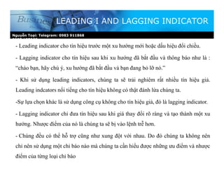 Nguyễn Toại: Telegram: 0983 911868
0987.185268
LEADING I AND LAGGING INDICATOR
- Leading indicator cho tín hiệu trước một xu hướng mới hoặc dấu hiệu đổi chiều.
- Lagging indicator cho tín hiệu sau khi xu hướng đã bắt đầu và thông báo như là :
“chào bạn, hãy chú ý, xu hướng đã bắt đầu và bạn đang bỏ lỡ nó.”
- Khi sử dụng leading indicators, chúng ta sẽ trải nghiêm rất nhiều tín hiệu giả.
Leading indcators nổi tiếng cho tín hiệu không có thật đánh lừa chúng ta.
-Sự lựa chọn khác là sử dụng công cụ không cho tín hiệu giả, đó là lagging indicator.
- Lagging indicator chỉ đưa tín hiệu sau khi giá thay đổi rõ ràng và tạo thành một xu
hướng. Nhược điểm của nó là chúng ta sẽ bị vào lệnh trễ hơn.
- Chúng đều có thể hỗ trợ cũng như xung đột với nhau. Do đó chúng ta không nên
chỉ nên sử dụng một chỉ báo nào mà chúng ta cần hiểu được những ưu điểm và nhược
điểm của từng loại chỉ báo
 