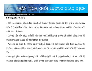 2. Dòng chảy tiền tệ
PHÂN TÍCH KHỐI LƯỢNG GIAO DỊCH
- Một số phương pháp dựa trên khối lượng thường được đặt tên gọi là dòng chảy
tiền tệ (cash flow) hàm ý chỉ lượng tiền được rút ra hoặc đưa vào thị trường đối với
một loại cổ phiếu.
- Lượng tiền này thực chất là kết quả của khối lượng giao dịch thành công trên thị
trường và giá cả của cổ phiếu trên thị trường.
- Nếu giá cả tăng thì tương ứng với khối lượng là một lượng tiền được đổ vào thị
trường: giá càng tăng cao, khối lượng giao dịch càng lớn thì lượng tiền đổ vào càng
lớn.
- Nếu giá giảm thì tương ứng với khối lượng là một lượng tiền được rút ra khỏi thị
trường: giá càng giảm mạnh, khối lượng giao dịch càng lớn thì tiền rút ra càng lớn.
Nguyễn Toại: Telegram: 0983 911868
 