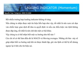 Nguyễn Toại: Telegram: 0983 911868
LAGGING INDICATOR (Momentum)
Rất nhiều trường hợp leading indicator không rõ ràng.
Nếu chúng ta nhận được một tín hiệu hỗn hợp như vậy, tốt nhất là nên xem xét dựa
vào chiến lược giao dịch để đưa ra quyết định và nếu các điều kiện vào lệnh không
được đáp ứng, tốt nhất là nên chờ đợi một cơ hội khác.
Vậy chúng ta có thể nhận biết một xu hướng như thế nào ?
Các chỉ số có thể làm điều đó là MACD và Moving averages. Những chỉ báo này sẽ
giúp nhận biết xu hướng một khi nó được thành lập, giá vào lệnh có thể bị trễ nhưng
ngược lại ít khi cho tín hiệu sai.
 