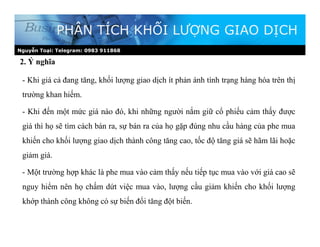 2. Ý nghĩa
PHÂN TÍCH KHỐI LƯỢNG GIAO DỊCH
- Khi giá cả đang tăng, khối lượng giao dịch ít phản ánh tình trạng hàng hóa trên thị
trường khan hiếm.
- Khi đến một mức giá nào đó, khi những người nắm giữ cổ phiếu cảm thấy được
giá thì họ sẽ tìm cách bán ra, sự bán ra của họ gặp đúng nhu cầu hàng của phe mua
khiến cho khối lượng giao dịch thành công tăng cao, tốc độ tăng giá sẽ hãm lãi hoặc
giảm giá.
- Một trường hợp khác là phe mua vào cảm thấy nếu tiếp tục mua vào với giá cao sẽ
nguy hiểm nên họ chấm dứt việc mua vào, lượng cầu giảm khiến cho khối lượng
khớp thành công không có sự biến đổi tăng đột biến.
Nguyễn Toại: Telegram: 0983 911868
 