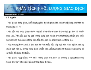 2. Ý nghĩa
PHÂN TÍCH KHỐI LƯỢNG GIAO DỊCH
- Khi giá cả đang giảm, khối lượng giao dịch ít phản ánh tình trạng hàng hóa trên thị
trường bị coi rẻ.
- Khi đến một mức giá nào đó, một số Nhà đầu tư cảm thấy được giá hời và muốn
mua vào. Nhu cầu của họ gặp lượng cung bán ra lớn trên thị trường khiến cho khối
lượng khớp thành công tăng cao, tốc độ giảm giá chậm lại hoặc tăng giá.
- Một trường hợp khác là phe bán ra cảm thấy nếu tiếp tục bán ra sẽ bị hớ nên họ
chấm dứt bán ra, lượng cung giảm khiến cho khối lượng khớp thành công không có
sự biến đổi tăng đột biến.
- Khi giá cả “dập dềnh” với khối lượng giao dịch nhỏ, thị trường ở trạng thái đóng
băng. Lúc này không dễ đoán trước được điều gì.
Telegram: 0983 911868
 