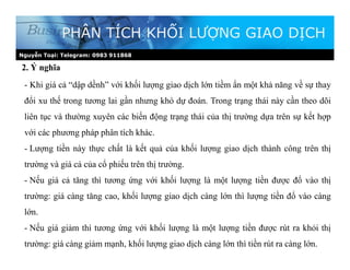 2. Ý nghĩa
PHÂN TÍCH KHỐI LƯỢNG GIAO DỊCH
- Khi giá cả “dập dềnh” với khối lượng giao dịch lớn tiềm ẩn một khả năng về sự thay
đổi xu thế trong tương lai gần nhưng khó dự đoán. Trong trạng thái này cần theo dõi
liên tục và thường xuyên các biến động trạng thái của thị trường dựa trên sự kết hợp
với các phương pháp phân tích khác.
- Lượng tiền này thực chất là kết quả của khối lượng giao dịch thành công trên thị
trường và giá cả của cổ phiếu trên thị trường.
- Nếu giá cả tăng thì tương ứng với khối lượng là một lượng tiền được đổ vào thị
trường: giá càng tăng cao, khối lượng giao dịch càng lớn thì lượng tiền đổ vào càng
lớn.
- Nếu giá giảm thì tương ứng với khối lượng là một lượng tiền được rút ra khỏi thị
trường: giá càng giảm mạnh, khối lượng giao dịch càng lớn thì tiền rút ra càng lớn.
Nguyễn Toại: Telegram: 0983 911868
 