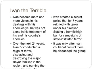 Ivan the Terrible
 Ivan become more and
more violent in his
dealings with his
enemies yet he was not
alone in his treatment of
his and his country’s
enemies.
 Over the next 24 years,
Ivan IV conducted a
reign of terror,
displacing and
destroying the major
Boyar families in the
region, and earning the
 Ivan created a secret
police that for 7 years
reigned with terror
under his direction.
Setting a horrific high
bar for campaigns of
state-instituted terror.
 It was only after Ivan
could not control them
he disbanded the group.
 