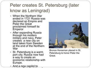 Peter creates St. Petersburg (later
know as Leningrad)
 When the Northern War
ended in 1721 Russia was
declared an Empire and
Peter the Great
proclaimed himself its
Emperor
 After expanding Russia
through his modern
military and navy, Peter
creates a new city on
land taken from Sweden
at the end of the Northern
War
 St. Petersburg is a warm
port city. Russia now had
a way to create an
economic relationship with
Europe.
 And a new capitol to
Bronze Horseman placed in St.
Petersburg to honor Peter the
Great.
 