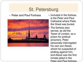 St. Petersburg
 Peter and Paul Fortress  Included in the fortress
is the Peter and Paul
Cathedral where Peter
the Great was buried.
 The fortress also
served, as did the
Tower of London, as a
prison for political
prisoners. Peter
personally interrogated
his own son Alexei,
whom he suspected of
plotting against him,
and Alexei was the first
inmate jailed in the
Peter and Paul fortress.
 