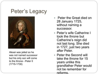 Peter’s Legacy
 Peter the Great died on
28 January 1725,
without naming a
successor.
 Peter’s wife Catherine I
took the throne but
Catherine’s reign did
not last long. She died
in 1727, just two years
after Peter.
 Peter the Second will
take the throne for 15
years unlike this
grandfather Peter would
not be remember for
reforms.
Alexei was jailed so he
was not named successor
but his only son will come
to the throne - Peter II
(1715-1730)
 