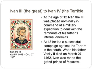 Ivan III (the great) to Ivan IV (the Terrible
 At the age of 12 Ivan the III
was placed nominally in
command of a military
expedition to deal with the
remnants of his father’s
internal enemies.
 At 18 he led a successful
campaign against the Tartars
in the south. When his father
Vasily II died on March 27,
1462, Ivan was made the
grand prince of Moscow.
Ivan the III
April 5, 1462 – Oct. 27,
1505
 