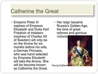 Catherine the Great
 Emperor Peter III
nephew of Empress
Elizabeth and Duke Karl
Friedrich of Holstein-
(nephew of Charles XII
of Sweden) will only be
on the throne for six
months before his wife,
a German Princess,
who was hand selected
by Empress Elizabeth
will take the throne. She
will be become known
as Catherine the Great.
 Her reign became
Russia’s Golden Age,
the time of great
reforms and glorious
victories.
Young Catherine
 