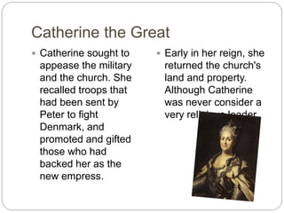 Catherine the Great
 Catherine sought to
appease the military
and the church. She
recalled troops that
had been sent by
Peter to fight
Denmark, and
promoted and gifted
those who had
backed her as the
new empress.
 Early in her reign, she
returned the church's
land and property.
Although Catherine
was never consider a
very religious leader.
 