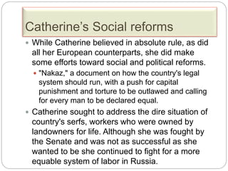 Catherine’s Social reforms
 While Catherine believed in absolute rule, as did
all her European counterparts, she did make
some efforts toward social and political reforms.
 "Nakaz," a document on how the country's legal
system should run, with a push for capital
punishment and torture to be outlawed and calling
for every man to be declared equal.
 Catherine sought to address the dire situation of
country's serfs, workers who were owned by
landowners for life. Although she was fought by
the Senate and was not as successful as she
wanted to be she continued to fight for a more
equable system of labor in Russia.
 