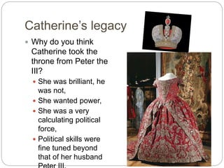 Catherine’s legacy
 Why do you think
Catherine took the
throne from Peter the
III?
 She was brilliant, he
was not,
 She wanted power,
 She was a very
calculating political
force,
 Political skills were
fine tuned beyond
that of her husband
 