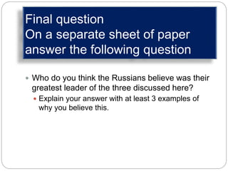 Final question
On a separate sheet of paper
answer the following question
 Who do you think the Russians believe was their
greatest leader of the three discussed here?
 Explain your answer with at least 3 examples of
why you believe this.
 