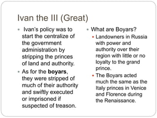 Ivan the III (Great)
 Ivan’s policy was to
start the centralize of
the government
administration by
stripping the princes
of land and authority.
 As for the boyars,
they were stripped of
much of their authority
and swiftly executed
or imprisoned if
suspected of treason.
 What are Boyars?
 Landowners in Russia
with power and
authority over their
region with little or no
loyalty to the grand
prince.
 The Boyars acted
much the same as the
Italy princes in Venice
and Florence during
the Renaissance.
 