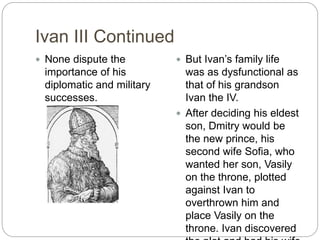 Ivan III Continued
 None dispute the
importance of his
diplomatic and military
successes.
 But Ivan’s family life
was as dysfunctional as
that of his grandson
Ivan the IV.
 After deciding his eldest
son, Dmitry would be
the new prince, his
second wife Sofia, who
wanted her son, Vasily
on the throne, plotted
against Ivan to
overthrown him and
place Vasily on the
throne. Ivan discovered
 