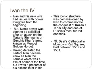 Ivan the IV
 Ivan and his new wife
had issues with power
struggles from the
beginning.
 But, Ivan’s power was
soon to be solidified
after an attack on the
Tartar’s (Remnants of
Genghis Khan’s army
known as Mongol
Golden Horde)
 Having defeated the
Tartars Ivan became
know as Ivan the
Terrible which was a
title of honor at the time,
but it was a precursor of
his actions later in his
 This iconic structure
was commissioned by
Ivan to commemorate
the conquest of Kazan a
Tartar city and one of
Russia’s most feared
enemies.
 St. Basil's Cathedral in
Moscow's Red Square,
built between 1555 and
1561.
 