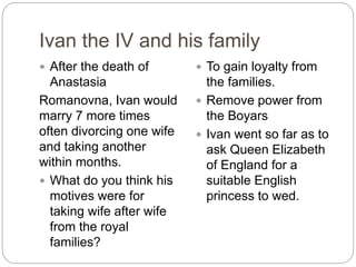 Ivan the IV and his family
 After the death of
Anastasia
Romanovna, Ivan would
marry 7 more times
often divorcing one wife
and taking another
within months.
 What do you think his
motives were for
taking wife after wife
from the royal
families?
 To gain loyalty from
the families.
 Remove power from
the Boyars
 Ivan went so far as to
ask Queen Elizabeth
of England for a
suitable English
princess to wed.
 