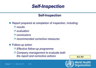 Module 7 | Slide 10 of 17 2012
8.5, 8.6
Self-Inspection
Self-Inspection
 Report prepared at completion of inspection, including:
 results
 evaluation
 conclusions
 recommended corrective measures
 Follow-up action
 Effective follow-up programme
 Company management to evaluate both
the report and corrective actions
 