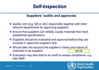 Module 7 | Slide 12 of 17 2012
8.8, 8.9
Self-Inspection
Suppliers’ audits and approvals
 Quality Unit (e.g. QA or QC) responsible together with other
relevant departments for approving suppliers
 Ensure that suppliers can reliably supply materials that meet
established specifications
 Suppliers should be evaluated and approved before they are
included in approved supplier's lists
 Should take into account the supplier’s history and nature of
materials to be supplied
 Evaluation may also lead to an audit to assess compliance, e.g.
with GMP
 