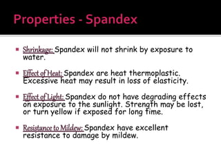 Shrinkage: Spandex will not shrink by exposure to
water.
 Effect of Heat: Spandex are heat thermoplastic.
Excessive heat may result in loss of elasticity.
 Effect of Light: Spandex do not have degrading effects
on exposure to the sunlight. Strength may be lost,
or turn yellow if exposed for long time.
 Resistance to Mildew: Spandex have excellent
resistance to damage by mildew.
 