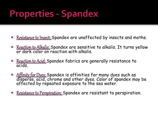  Resistance to Insect: Spandex are unaffected by insects and moths.
 Reactionto Alkalis: Spandex are sensitive to alkalis. It turns yellow
or dark color on reaction with alkalis.
 Reactionto Acid: Spandex fabrics are generally resistance to
acids.
 Affinity for Dyes: Spandex is affinities for many dyes such as
disperse, acid, chrome and other dyes. Color of spandex may be
affected by repeated exposure to the sea water.
 Resistance to Perspiration: Spandex are resistant to perspiration.
 