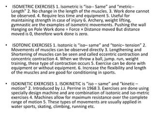 • ISOMETRIC EXERCISES 1. Isometric is “iso-- Same” and “metric--
Length” 2. No change in the length of the muscles. 3. Work done cannot
be observed. 4. Require less time and equipment 5. Useful for
maintaining strength in case of injury 6. Archery, weight lifting,
gymnastic are the examples of isometric movements. Pushing the wall
Hanging on Pole Work done = Force × Distance moved But distance
moved is 0, therefore work done is zero.
• ISOTONIC EXERCISES 1. Isotonic is “iso– same” and “tonic– tension” 2.
Movements of muscles can be observed directly 3. Lengthening and
Shortening of muscles can be seen and called eccentric contraction and
concentric contraction 4. When we throw a ball, jump. run, weight
training, these type of contraction occurs 5. Exercise can be done with
equipment or without equipment. 6. Increase the flexibility and length
of the muscles and are good for conditioning in sports.
• ISOKINETIC EXERCISES 1. ISOKINETIC is “iso – same” and “kinetic –
motion” 2. Introduced by J.J. Perrine in 1968 3. Exercises are done using
specially design machine and are combination of isotonic and iso-metric
exercises 4. Machines allow for maximum resistance over the complete
range of motion 5. These types of movements are usually applied in
water sports, skating, climbing, running etc.
 