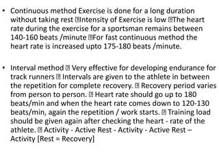 • Continuous method Exercise is done for a long duration
without taking rest Intensity of Exercise is low The heart
rate during the exercise for a sportsman remains between
140-160 beats /minute For fast continuous method the
heart rate is increased upto 175-180 beats /minute.
• Interval method Very effective for developing endurance for
track runners Intervals are given to the athlete in between
the repetition for complete recovery. Recovery period varies
from person to person. Heart rate should go up to 180
beats/min and when the heart rate comes down to 120-130
beats/min, again the repetition / work starts. Training load
should be given again after checking the heart - rate of the
athlete. Activity - Active Rest - Activity - Active Rest –
Activity [Rest = Recovery]
 