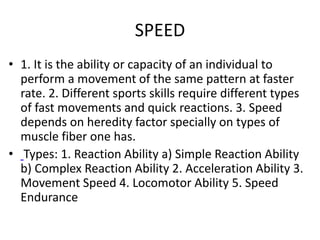 SPEED
• 1. It is the ability or capacity of an individual to
perform a movement of the same pattern at faster
rate. 2. Different sports skills require different types
of fast movements and quick reactions. 3. Speed
depends on heredity factor specially on types of
muscle fiber one has.
• Types: 1. Reaction Ability a) Simple Reaction Ability
b) Complex Reaction Ability 2. Acceleration Ability 3.
Movement Speed 4. Locomotor Ability 5. Speed
Endurance
 