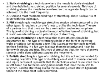 • 1. Static stretching is a technique where the muscle is slowly stretched
and then held in kthe stretched position for several seconds. This type of
stretching allows the muscle to be relaxed so that a greater length can be
achieved. It is the most frequently.
• 2. Used and most recommended type of stretching. There is a low risk of
injury with this technique.
• 3. PNF stretching is much longer stretching session when compared to the
other types. It requires a partner‘s help to utilize this technique. The use
of a partner is so that there can be a contraction and relaxation phase.
This type of stretching is actually the most effective form of stretching, but
it is also considered the most painful type of stretching,
• 4. Dynamic stretching is a technique that many athletes should be
accustomed to. This type of stretching can be in the form of leg swing
walks or carioca just to name a few. This is a great way for teens to work
on their flexibility in a fun way. It allows them to be active and it can be
done with groups and teas. This type of stretching goes for more than two
seconds and is done without stopping the movement.
• 5. Ballistic stretching is a type of stretching, but it is not recommended for
improving flexibility. This type of stretching could lead to muscle soreness
and injury because it is possible that this technique could cause small tears
in soft tissue due to the bouncing movements that force the muscle to
lengthen. Ballistic stretching due to the bouncing, could stretch ligaments
too far if the movement is not controlled.
 