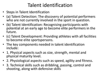 Talent identification
• Steps in Talent Identification
• (a) Talent Detection: The discovery of potential performers
who are not currently involved in the sport in question.
• (b) Talent Identification: Recognising participants with
potential at an early age to become elite performers in the
future.
• (c) Talent Development: Providing athletes with all facilities
to become elite sportspersons.
• The key components needed in talent identification
include:
• 1. Physical aspects such as size, strength, mental and
physical maturity level.
• 2. Physiological aspects such as speed, agility and fitness.
• 3. Technical skills such as dribbling, passing, control and
shooting, along with defensive skills
 
