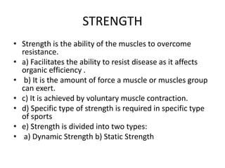 STRENGTH
• Strength is the ability of the muscles to overcome
resistance.
• a) Facilitates the ability to resist disease as it affects
organic efficiency .
• b) It is the amount of force a muscle or muscles group
can exert.
• c) It is achieved by voluntary muscle contraction.
• d) Specific type of strength is required in specific type
of sports
• e) Strength is divided into two types:
• a) Dynamic Strength b) Static Strength
 